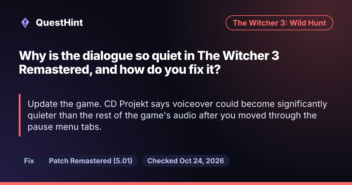 Summary card: Why is the dialogue so quiet in The Witcher 3 Remastered, and how do you fix it? Update the game. CD Projekt says voiceover could become significantly quieter than the rest of the game's audio after you moved through the pause menu tabs.