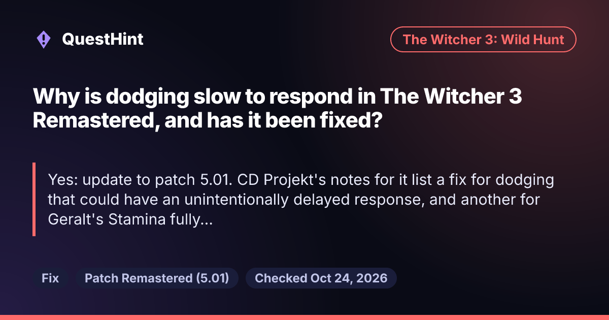 Summary card: Why is dodging slow to respond in The Witcher 3 Remastered, and has it been fixed? Yes: update to patch 5.01. CD Projekt's notes for it list a fix for dodging that could have an unintentionally delayed response, and another for Geralt's Stamina fully draining when you sprint and dodge at the same time.